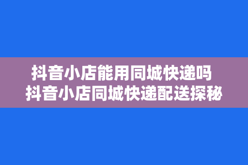 抖音小店能用同城快递吗 抖音小店同城快递配送探秘:便捷物流助力电商发展