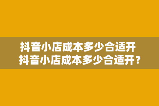抖音小店成本多少合适开 抖音小店成本多少合适开?全方位成本分析与开店策略
