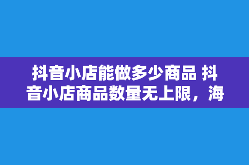 抖音小店能做多少商品 抖音小店商品数量无上限,海量货源助力直播电商蓬勃发展