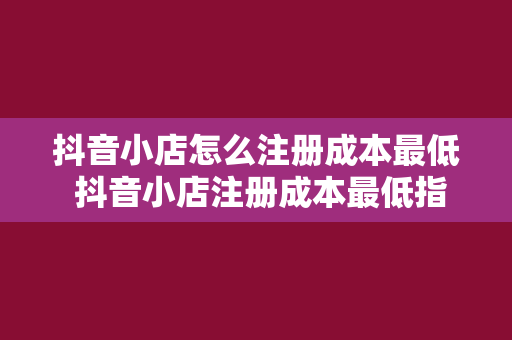 抖音小店怎么注册成本最低 抖音小店注册成本最低指南:一步省钱,步步省钱