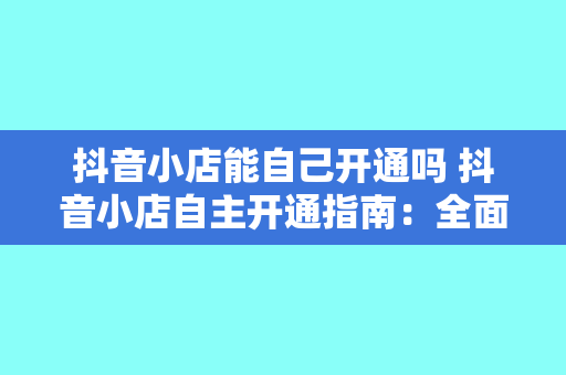 抖音小店能自己开通吗 抖音小店自主开通指南:全面解析抖音小店开通流程及运营策略