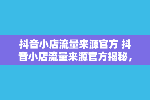 抖音小店流量来源官方 抖音小店流量来源官方揭秘,让你的小店火遍全网! 抖音小店流量来源官方 抖音小店流量来源官方揭秘,让你的小店火遍全网!
