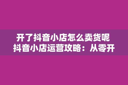 开了抖音小店怎么卖货呢 抖音小店运营攻略:从零开始卖货赚钱