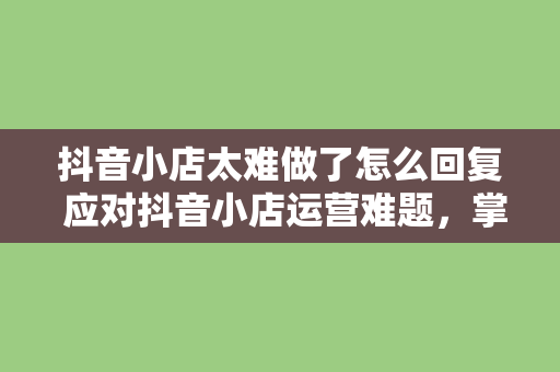 抖音小店太难做了怎么回复 应对抖音小店运营难题,掌握这些方法让你事半功倍