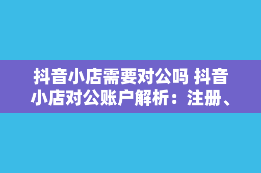抖音小店需要对公吗 抖音小店对公账户解析:注册、绑定与运营攻略