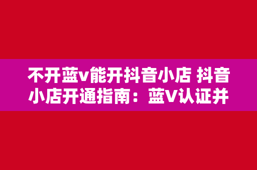 不开蓝v能开抖音小店 抖音小店开通指南:蓝V认证并非唯一途径,详解非蓝V商家如何开通抖音小店