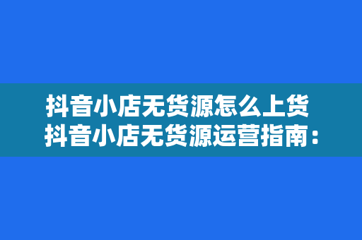 抖音小店无货源怎么上货 抖音小店无货源运营指南:从上货到爆红的秘密
