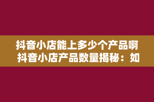 抖音小店能上多少个产品啊 抖音小店产品数量揭秘:如何最大化利用平台资源?
