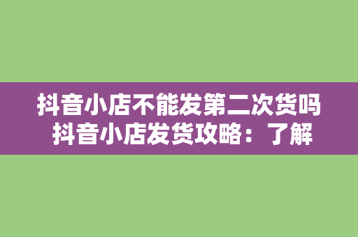 抖音小店不能发第二次货吗 抖音小店发货攻略:了解二次发货规则,提高客户满意度