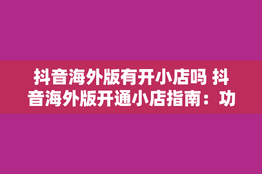 抖音海外版有开小店吗 抖音海外版开通小店指南:功能、优势与运营策略
