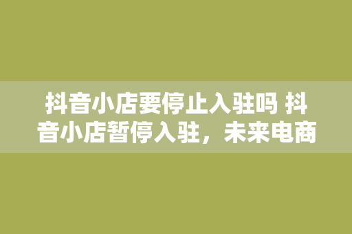 抖音小店要停止入驻吗 抖音小店暂停入驻,未来电商布局如何调整?