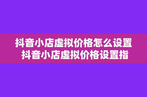 抖音小店虚拟价格怎么设置 抖音小店虚拟价格设置指南:轻松提高转化率