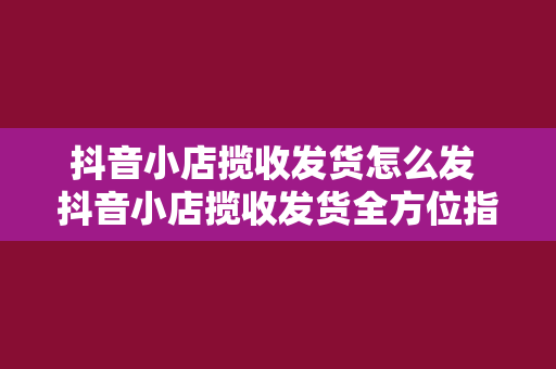 抖音小店揽收发货怎么发 抖音小店揽收发货全方位指南:轻松上手,高效运营
