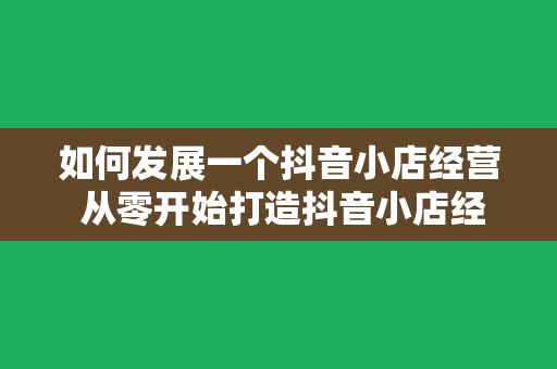 如何发展一个抖音小店经营 从零开始打造抖音小店经营:策略、技巧与实操指南