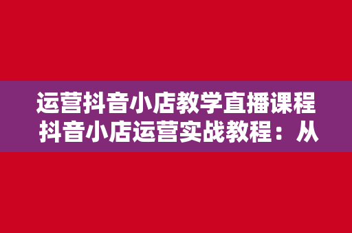 运营抖音小店教学直播课程 抖音小店运营实战教程:从零起步到实战高手