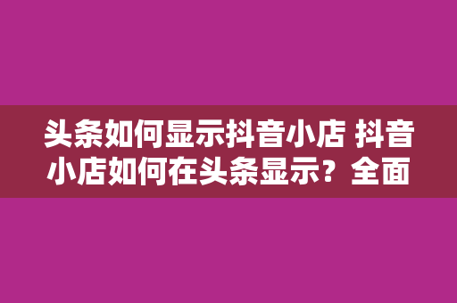头条如何显示抖音小店 抖音小店如何在头条显示?全面解析抖音小店入驻、运营及推广策略