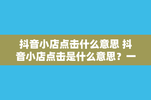 抖音小店点击什么意思 抖音小店点击是什么意思?一文带你详细了解抖音小店点击背后的秘密