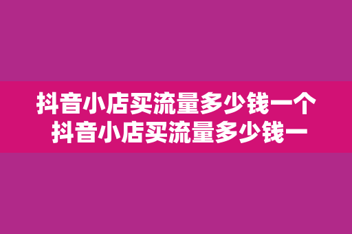 抖音小店买流量多少钱一个 抖音小店买流量多少钱一个:深入了解抖音流量获取成本与优化策略