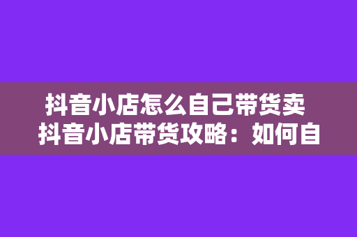 抖音小店怎么自己带货卖 抖音小店带货攻略:如何自主销售实现盈利