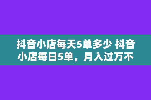 抖音小店每天5单多少 抖音小店每日5单,月入过万不是梦!