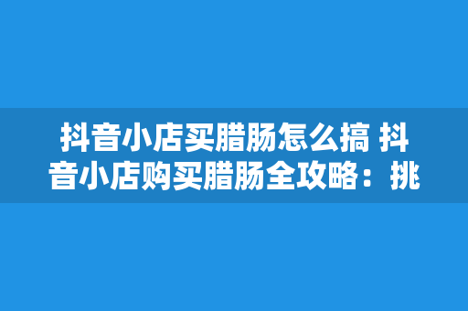 抖音小店买腊肠怎么搞 抖音小店购买腊肠全攻略:挑选、下单、烹饪一站式掌握