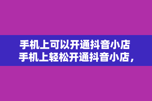手机上可以开通抖音小店 手机上轻松开通抖音小店，开启你的电商之旅