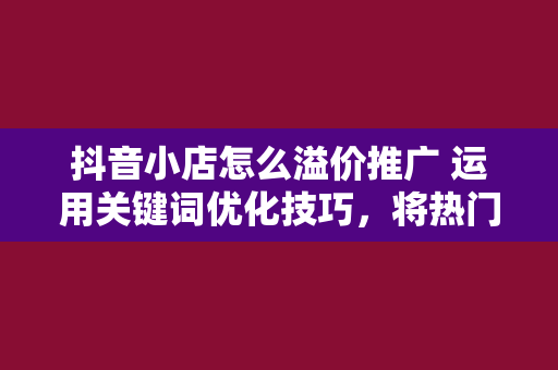 抖音小店怎么溢价推广 运用关键词优化技巧,将热门关键词融入标题,提高标题的吸引力。同时,避免标题党现象,确保标题与商品实际内容相符。