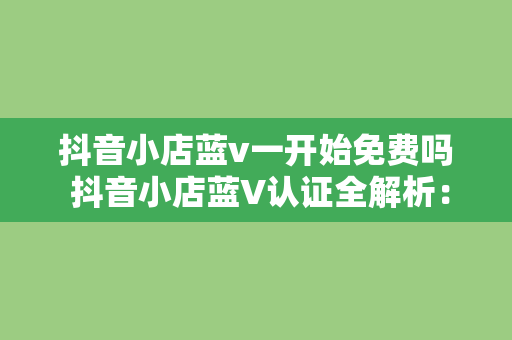 抖音小店蓝v一开始免费吗 抖音小店蓝V认证全解析:免费吗?有何优势?如何申请?