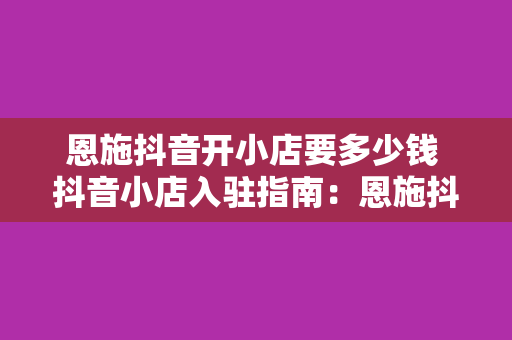 恩施抖音开小店要多少钱 抖音小店入驻指南:恩施抖音开小店要多少钱及相关费用解析