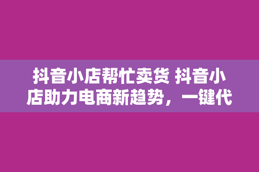 抖音小店帮忙卖货 抖音小店助力电商新趋势,一键代销开启带货新篇章