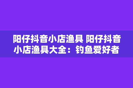 阳仔抖音小店渔具 阳仔抖音小店渔具大全:钓鱼爱好者的必备神器!