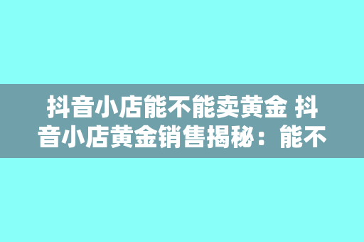 抖音小店能不能卖黄金 抖音小店黄金销售揭秘:能不能卖?如何合规经营?