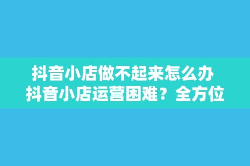 抖音小店做不起来怎么办 抖音小店运营困难?全方位解决方案助你逆袭